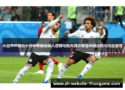 从世界杯最后十分钟看教练换人逻辑与胜负博弈智慧关键抉择与风险管理 从世界杯最后十分钟看教练换人逻辑与胜负博弈智慧关键抉择与风险管理