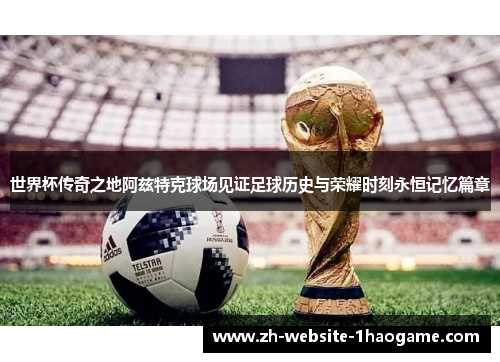 世界杯传奇之地阿兹特克球场见证足球历史与荣耀时刻永恒记忆篇章