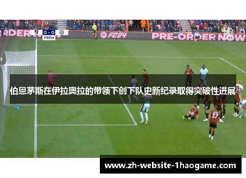 伯恩茅斯在伊拉奥拉的带领下创下队史新纪录取得突破性进展 伯恩茅斯在伊拉奥拉的带领下创下队史新纪录取得突破性进展
