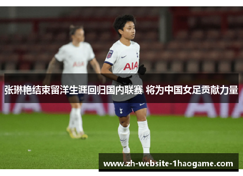 张琳艳结束留洋生涯回归国内联赛 将为中国女足贡献力量 张琳艳结束留洋生涯回归国内联赛 将为中国女足贡献力量