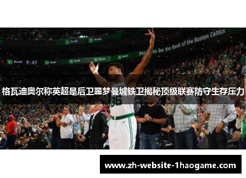 格瓦迪奥尔称英超是后卫噩梦曼城铁卫揭秘顶级联赛防守生存压力 格瓦迪奥尔称英超是后卫噩梦曼城铁卫揭秘顶级联赛防守生存压力