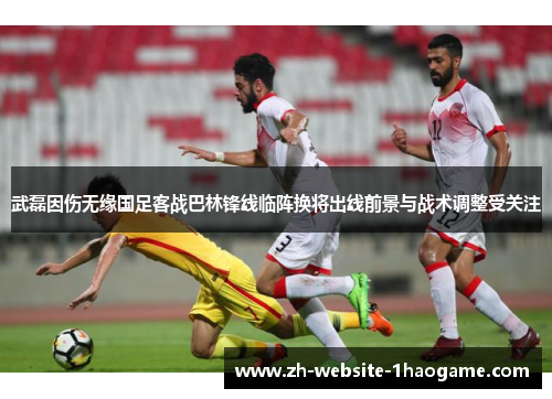 武磊因伤无缘国足客战巴林锋线临阵换将出线前景与战术调整受关注