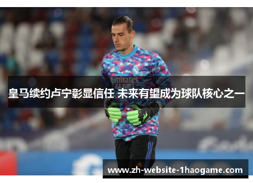 皇马续约卢宁彰显信任 未来有望成为球队核心之一