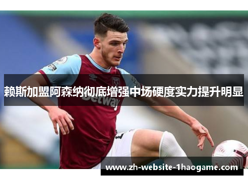 赖斯加盟阿森纳彻底增强中场硬度实力提升明显