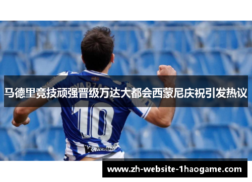 马德里竞技顽强晋级万达大都会西蒙尼庆祝引发热议