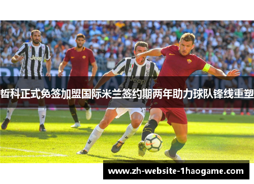 哲科正式免签加盟国际米兰签约期两年助力球队锋线重塑