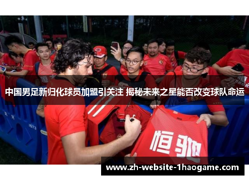 中国男足新归化球员加盟引关注 揭秘未来之星能否改变球队命运 中国男足新归化球员加盟引关注 揭秘未来之星能否改变球队命运